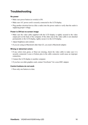 Page 18ViewSonicVX2451mh/VX2451mhp-LED 16
Troubleshooting
No power
• Make sure power button (or switch) is ON.
• Make sure A/C power cord is securely connected to the LCD display.
• Plug another electrical device (like a radio) into the power outlet to verify that the outlet is
supplying proper voltage.
Power is ON but no screen image
• Make sure the video cable supplied with the LCD display is tightly secured to the video
output port on the back of the computer. If the other end of the video cable is not...
