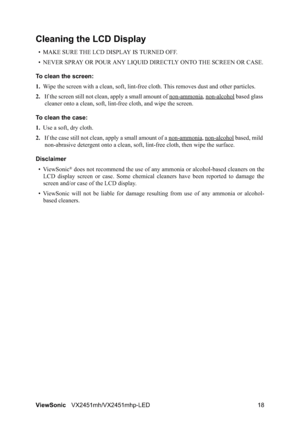 Page 20ViewSonicVX2451mh/VX2451mhp-LED 18
Cleaning the LCD Display
• MAKE SURE THE LCD DISPLAY IS TURNED OFF.
• NEVER SPRAY OR POUR ANY LIQUID DIRECTLY ONTO THE SCREEN OR CASE.
To clean the screen:
1.Wipe the screen with a clean, soft, lint-free cloth. This removes dust and other particles.
2.If the screen still not clean, apply a small amount of non-ammonia
, non-alcohol based glass 
cleaner onto a clean, soft, lint-free cloth, and wipe the screen.
To clean the case:
1.Use a soft, dry cloth.
2.If the case...