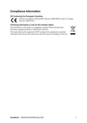 Page 3ViewSonicVX2451mh/VX2451mhp-LED 1
Compliance Information 
CE Conformity for European Countries
The device complies with the EMC Directive 2004/108/EC and Low Voltage 
Directive 2006/95/EC.
Following information is only for EU-member states:
The mark shown to the right is in compliance with the Waste Electrical and 
Electronic Equipment Directive 2002/96/EC (WEEE).
The mark indicates the requirement NOT to dispose the equipment as unsorted 
municipal waste, but use the return and collection systems...