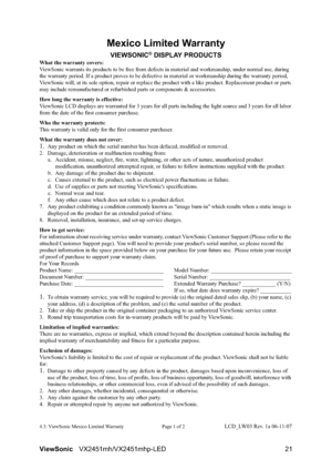 Page 23ViewSonicVX2451mh/VX2451mhp-LED 21
Mexico Limited Warranty
VIEWSONIC® DISPLAY PRODUCTS
What the warranty covers:
ViewSonic warrants its products to be free from defects in material and workmanship, under normal use, during 
the warranty period. If a product proves to be defective in material or workmanship during the warranty period, 
ViewSonic will, at its sole option, repair or replace the product with a like product. Replacement product or parts 
may include remanufactured or refurbished parts or...