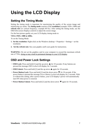 Page 9ViewSonicVX2451mh/VX2451mhp-LED 7
Using the LCD Display
Setting the Timing Mode
Setting the timing mode is important for maximizing the quality of the screen image and
minimizing eye strain. The timing mode consists of the resolution (example 1920 x 1080) and
refresh rate (or vertical frequency; example 60 Hz). After setting the timing mode, use the
OSD (On-screen Display) controls to adjust the screen image.
For the best picture quality set your LCD display timing mode to:
VESA 1920 x 1080 @ 60Hz.
To...