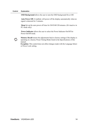 Page 16ViewSonicVX2453mh-LED 14
Control Explanation
OSD Background allows the user to turn the OSD background On or Off.
Auto Power Off, if enabled, will power off the display automatically when no 
signal is detected for 3 minutes.
Sleep Set up the auto power off time for 30/45/60/120 minutes. (It's inactive in 
PC mode only)
Power Indicator allows the user to select the Power Indicator On/Off for 
Power On/Off mode.
Memory Recall returns the adjustments back to factory settings if the display is...