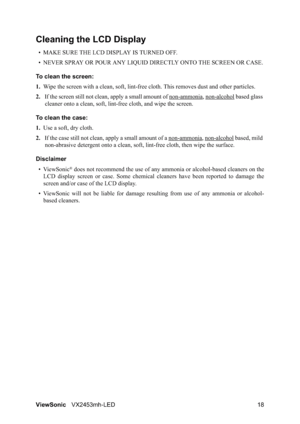 Page 20ViewSonicVX2453mh-LED 18
Cleaning the LCD Display
• MAKE SURE THE LCD DISPLAY IS TURNED OFF.
• NEVER SPRAY OR POUR ANY LIQUID DIRECTLY ONTO THE SCREEN OR CASE.
To clean the screen:
1.Wipe the screen with a clean, soft, lint-free cloth. This removes dust and other particles.
2.If the screen still not clean, apply a small amount of non-ammonia
, non-alcohol based glass 
cleaner onto a clean, soft, lint-free cloth, and wipe the screen.
To clean the case:
1.Use a soft, dry cloth.
2.If the case still not...