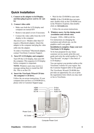 Page 8ViewSonicVX2453mh-LED 6
Quick Installation
1. Connect ac/dc adapter to lcd Display, 
and then plug in power cord to AC out-
let.
2. Connect video cable
• Make sure both the LCD display and 
computer are turned OFF
• Remove rear panel covers if necessary
• Connect the video cable from the LCD 
display to the computer
Macintosh users: Models older than G3 
require a Macintosh adapter. Attach the 
adapter to the computer and plug the video
cable into the adapter.
To order a ViewSonic
® Macintosh adapter,...