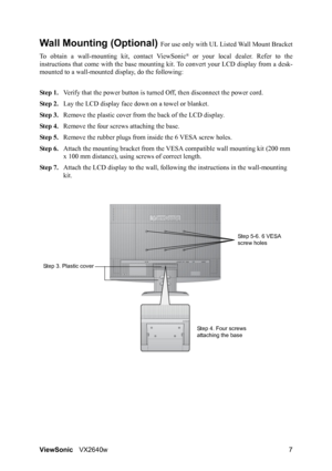 Page 10ViewSonicVX2640w 7
Wall Mounting (Optional) For use only with UL Li sted Wall Mount Bracket
To obtain a wall-mounting  kit, contact ViewSonic
® or your local dealer. Refer to the
instructions that come with th e base mounting kit. To conver t your LCD display from a desk-
mounted to a wall-mounted display, do the following:
Step 1. Verify that the power button is turned  Off, then disconnect the power cord.
Step 2. Lay the LCD display face  down on a towel or blanket.
Step 3. Remove the plastic cover...