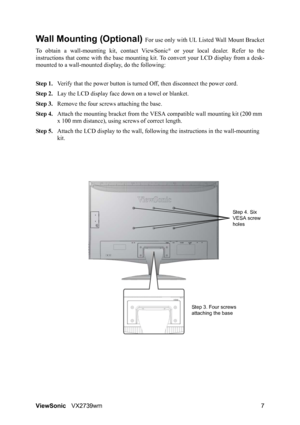 Page 9ViewSonicVX2739wm 7
Wall Mounting (Optional) For use only with UL Listed Wall Mount Bracket
To obtain a wall-mounting kit, contact ViewSonic
® or your local dealer. Refer to the
instructions that come with the base mounting kit. To convert your LCD display from a desk-
mounted to a wall-mounted display, do the following:
Step 1.Verify that the power button is turned Off, then disconnect the power cord.
Step 2.Lay the LCD display face down on a towel or blanket.
Step 3.Remove the four screws attaching the...