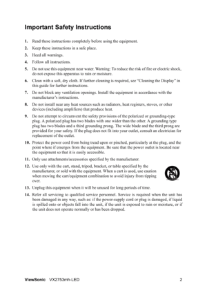 Page 4ViewSonicVX2753mh-LED 2
Important Safety Instructions
1.Read these instructions completely before using the equipment.
2.Keep these instructions in a safe place.
3.Heed all warnings.
4.Follow all instructions.
5.Do not use this equipment near water. Warning: To reduce the risk of fire or electric shock, 
do not expose this apparatus to rain or moisture.
6.Clean with a soft, dry cloth. If further cleaning is required, see “Cleaning the Display” in 
this guide for further instructions.
7.Do not block any...