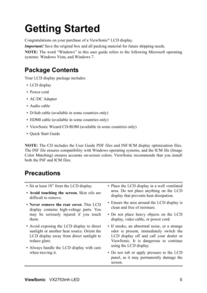 Page 7ViewSonicVX2753mh-LED 5
Getting Started
Congratulations on your purchase of a ViewSonic® LCD display.
Important!Save the original box and all packing material for future shipping needs.
NOTE:The word “Windows” in this user guide refers to the following Microsoft operating
systems: Windows Vista, and Windows 7.
Package Contents
Your LCD display package includes:
•LCD display
• Power cord
• AC/DC Adapter
• Audio cable
• D-Sub cable (available in some countries only)
• HDMI cable (available in some...