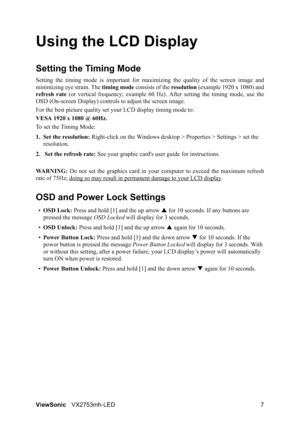 Page 9ViewSonicVX2753mh-LED 7
Using the LCD Display
Setting the Timing Mode
Setting the timing mode is important for maximizing the quality of the screen image and
minimizing eye strain. The timing mode consists of the resolution (example 1920 x 1080) and
refresh rate (or vertical frequency; example 60 Hz). After setting the timing mode, use the
OSD (On-screen Display) controls to adjust the screen image.
For the best picture quality set your LCD display timing mode to:
VESA 1920 x 1080 @ 60Hz.
To set the...