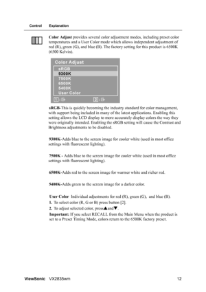 Page 15ViewSonicVX2835wm 12
Control Explanation
Color Adjust provides several color adjustment modes, including preset color 
temperatures and a User Color mode which allows independent adjustment of 
red (R), green (G), and blue (B). The factory setting for this product is 6500K 
(6500 Kelvin).
sRGB-This is quickly becoming the industry standard for color management, 
with support being included in many of the latest applications. Enabling this 
setting allows the LCD display to more accurately display colors...