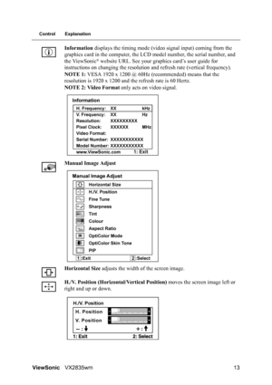 Page 16ViewSonicVX2835wm 13
Control Explanation
Information displays the timing mode (video signal input) coming from the 
graphics card in the computer, the LCD model number, the serial number, and 
the ViewSonic
® website URL. See your graphics card’s user guide for 
instructions on changing the resolution and refresh rate (vertical frequency).
NOTE 1: VESA 1920 x 1200 @ 60Hz (recommended) means that the 
resolution is 1920 x 1200 and the refresh rate is 60 Hertz.
NOTE 2: Video Format only acts on video...