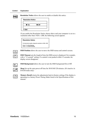 Page 19ViewSonicVX2835wm 16
Control Explanation
Resolution Notice allows the user to enable or disable this notice.
If you enable the Resolution Notice shown above and your computer is set at a 
resolution other than 1920 x 1200, the following screen appears.
OSD Position allows the user to move the OSD menus and control screens.
OSD Timeout sets the length of time the OSD screen is displayed. For example, 
with a “15 second” setting, if a control is not pushed within 15 seconds, the 
display screen...