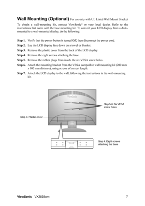 Page 10ViewSonicVX2835wm 7
Wall Mounting (Optional) For use only with UL Listed Wall Mount Bracket
To obtain a wall-mounting kit, contact ViewSonic
® or your local dealer. Refer to the
instructions that come with the base mounting kit. To convert your LCD display from a desk-
mounted to a wall-mounted display, do the following:
Step 1.Verify that the power button is turned Off, then disconnect the power cord.
Step 2.Lay the LCD display face down on a towel or blanket.
Step 3.Remove the plastic cover from the...