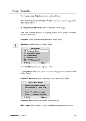 Page 14ViewSonicVX910 12 Control Explanation
The Manual Image Adjust controls are explained below:
H./V. Position (Horizontal/Vertical Position) moves the screen image left or
right and up or down.
H. Size (Horizontal Size) adjusts the width of the screen image.
Fine Tune sharpens the focus by aligning the text and/or graphic characters
with pixel boundaries.
Sharpness adjusts the clarity and focus of the screen image.
Setup Menu displays the menu shown below:
The Setup Menu controls are explained below:...