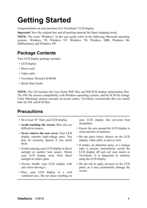 Page 6ViewSonicVX910 4
Getting Started
Congratulations on your purchase of a ViewSonic® LCD display.
Important! Save the original box and all packing material for future shipping needs.
NOTE: The word “Windows” in this user guide refers to the following Microsoft operating
systems: Windows ‘95, Windows NT, Windows ‘98, Windows 2000, Windows Me
(Millennium), and Windows XP.
Package Contents
Your LCD display package includes:
• LCD display
• Power cord
• Video cable
• ViewSonic Wizard CD-ROM
• Quick Start Guide...