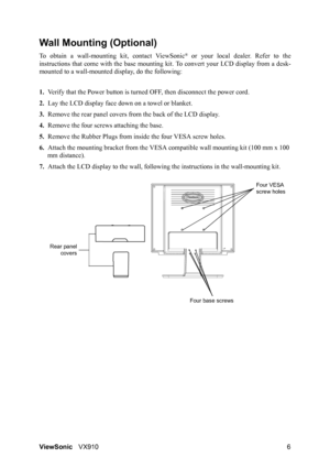 Page 8ViewSonicVX910 6
Wall Mounting (Optional)
To obtain a wall-mounting kit, contact ViewSonic® or your local dealer. Refer to the
instructions that come with the base mounting kit. To convert your LCD display from a desk-
mounted to a wall-mounted display, do the following:
1.Verify that the Power button is turned OFF, then disconnect the power cord.
2.Lay the LCD display face down on a towel or blanket.
3.Remove the rear panel covers from the back of the LCD display. 
4.Remove the four screws attaching the...