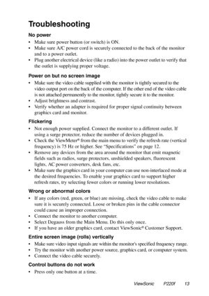 Page 14Troubleshooting
No power
• Make sure power button (or switch) is ON.
• Make sure A/C power cord is securely connected to the back of the monitor
and to a power outlet.
• Plug another electrical device (like a radio) into the power outlet to verify that
the outlet is supplying proper voltage.
Power on but no screen image
• Make sure the video cable supplied with the monitor is tightly secured to the
video output port on the back of the computer. If the other end of the video cable
is not attached...