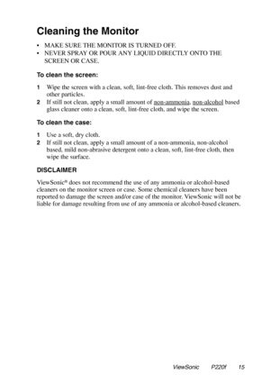 Page 16Cleaning the Monitor
• MAKE SURE THE MONITOR IS TURNED OFF.
• NEVER SPRAY OR POUR ANY LIQUID DIRECTLY ONTO THE
SCREEN OR CASE.
To clean the screen:
1Wipe the screen with a clean, soft, lint-free cloth. This removes dust and
other particles.
2If still not clean, apply a small amount of non-ammonia, non-alcoholbased
glass cleaner onto a clean, soft, lint-free cloth, and wipe the screen.
To clean the case:
1Use a soft, dry cloth.
2If still not clean, apply a small amount of a non-ammonia, non-alcohol
based,...