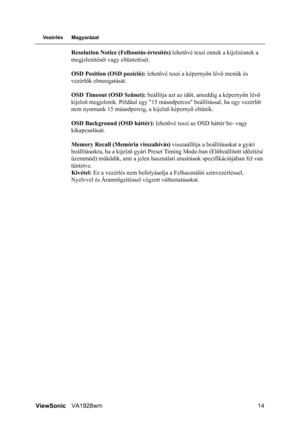 Page 17
ViewSonicVA1928wm 14
Vezérlés Magyarázat
Resolution Notice (F elbontás-értesítés) lehetővé teszi ennek  a kijelzésnek a 
megjelenítését vagy eltüntetését.
OSD Position (OSD pozíció):  lehetővé teszi a képerny őn lév ő menük és 
vezérl ők elmozgatását.
OSD Timeout (OSD Szünet):  beállítja azt az időt, ameddig a képerny őn lév ő 
kijelz ő megjelenik. Például egy 15 másodpe rces beállítással, ha egy vezérlőt 
nem nyomunk 15 másodpercig, a kijelz ő képerny ő elt űnik.
OSD Background (OSD háttér):  lehetővé...