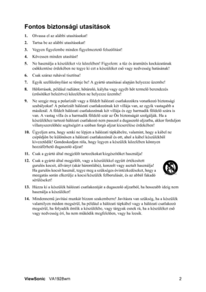 Page 5
ViewSonicVA1928wm 2
Fontos biztonsági utasítások
1.Olvassa el az alábbi utasításokat!
2. Tartsa be az alábbi utasításokat!
3. Vegyen figyelembe minden figyelmeztet ő felszólítást!
4. Kövessen minden utasítást!
5. Ne használja a készüléket  víz közelében! Figyelem: a t űz és áramütés kockázatának 
csökkentése érdekében ne te gye ki ezt a készüléket eső vagy nedvesség hatásának!
6. Csak száraz ruhával tisztítsa!
7. Egyik szell őző nyílást se tömje be! A gyártó utas ításai alapján helyezze üzembe!
8....