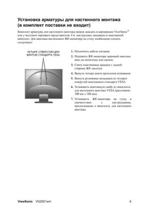 Page 11ViewSonicVG2021wm 6
ЧЕТЫРЕ ОТВЕРСТИЯ ДЛЯ 
ВИНТОВ СТАНДАРТА VESA
Ус т а н о в к а арматуры для настенного монтажа
(в комплект поставки не входит)
Ком п ле кт арматуры для настенного монтажа можно заказать в корпорации ViewSonic® 
или у местного торгового представителя. См. инструкции, входящие в монтажный 
комп л е кт. Для монтажа настольного ЖК-монитора на стену необходимо сделать 
следующее:
1.Отключить кабель питания.
2.Положить ЖК-монитора экранной панелью 
вниз на полотенце или одеяло.
3.Снять...