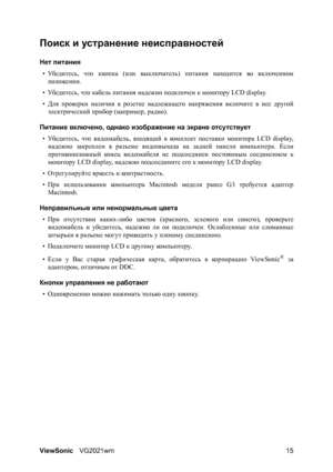 Page 20ViewSonicVG2021wm 15
Поиск и устранение неисправностей
Нет питания
•Убедитесь, что кнопка (или выключатель) питания находится во включенном
положении.
•Убедитесь, что кабель питания надежно подключен к монитору LCD display.
•Для проверки наличия в розетке надлежащего напряжения включите в нее другой
электрический прибор (например, радио).
Питание включено, однако изображение на экране отсутствует
•Убедитесь, что видеокабель, входящий в ком п л ект поставки монитора LCD display,
надежно
 закреплен в...