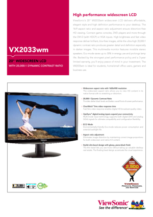 Page 1ViewSonic’s  20"  VX2033wm  widescreen  LCD  delivers  affordable, 
elegant  style  and  high  definition  performance  to  your  desktop.  The 
16:9  aspect  ratio  and  aspect  ratio  adjustment  ensure  distortion-free 
HD  viewing.  Connect  game  consoles,  DVD  players  and  more  through 
the  DVI-D  (with  HDCP)  or  VGA  inputs.  High  brightness  and  fast  video 
response deliver brilliant, blur-free images, while the ultra-high 20,000:1 
dynamic contrast ratio produces greater detail and...