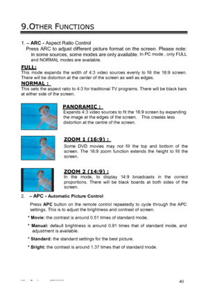Page 43ViewSonic CD3200 40 
9 9
. .
O OT T
H H
E E
R R
   F FU U
N N
C C
T T
I I
O O
N N
S S   
1. – ARC - Aspect Ratio Control 
Press ARC to adjust different picture format on the screen. Please note: 
in some sources, some modes are only available. 
In PC mode , only FULL 
and NORMAL modes are available. 
 
FULL: 
This mode expands the width of 4:3 video sources evenly to fill the 16:9 screen. 
There will be distortion at the center of the screen as well as edges.   
NORMAL :  
This sets the aspect ratio to...