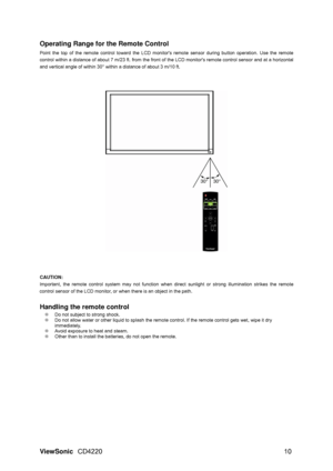 Page 12Operating Range for the Remote Control  
Point the top of the remote control toward the LCD monito rs remote sensor during button operation. Use the remote 
control within a distance of about 7 m/23  ft. from the front of the LCD monitors remote control sensor and at a horizontal 
and vertical angle of within 30° within a distance of about 3 m/10 ft. 
 
CAUTION:   
Important, the remote control system may not function when  direct sunlight or strong illumination strikes the remote 
control sensor of the...