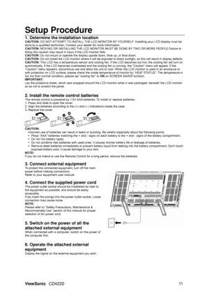 Page 13Setup Procedure 
1. Determine the installation location  
CAUTION: DO NOT ATTEMPT TO INSTALL THE LCD MONITOR BY YOURSELF. Installing your LCD display must be 
done by a qualified technician. Contact your dealer for more information. 
CAUTION: MOVING OR INSTALLING THE LCD MONITOR MUST BE DONE BY TWO OR MORE PEOPLE.Failure to 
follow this caution may result in injury if the LCD monitor falls. 
CAUTION: Do not mount or operate the display up side down, face up, or face down.   
CAUTION: Do not install the...