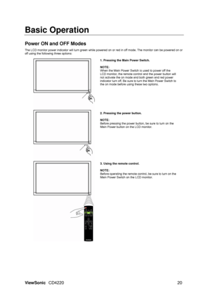 Page 22Basic Operation 
 
Power ON and OFF Modes 
 The LCD monitor power indicator will turn green while powered on or red in off mode. The monitor can be powered on or 
off using the following three options: 
 
1. Pressing the Main Power Switch. 
 
NOTE: 
When the Main Power Switch is used to power off the 
LCD monitor, the remote control and the power button will 
not activate the on mode and both green and red power 
indicator turn off. Be sure to turn the Main Power Switch to 
the on mode before using these...