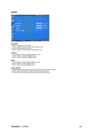Page 28AUDIO 
 
  
BALANCE 
y  Adjust the balance of L/R volume. 
y   Press + button to move the stereo sound image to right. 
y   Sound of the left side will be small. 
y   Press - button to move the stereo sound image to left. 
 
TREBLE 
y  To accentuate or reduce the high frequency sound. 
y   Press + button to increase TREBLE sound. 
y   Press - button to decrease TREBLE sound. 
 
BASS 
y  To accentuate or reduce the low frequency sound. 
y   Press + button to increase BASS sound. 
y   Press - button to...