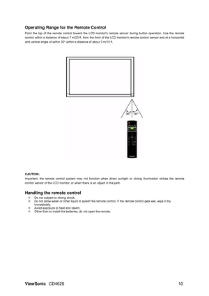 Page 13
ViewSonic CD4620  10 
Operating Range for the Remote Control 
 
Point the top of the remote control toward the LCD monito rs remote sensor during button operation. Use the remote 
control within a distance of about 7 m/23  ft. from the front of the LCD monitors remote control sensor and at a horizontal 
and vertical angle of within 30° within a distance of about 3 m/10 ft. 
 
CAUTION:   
Important, the remote control system may not function when  direct sunlight or strong illumination strikes the remote...