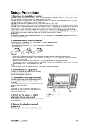 Page 14
ViewSonic CD4620  11 
Setup Procedure  
1. Determine the installation location   
CAUTION: DO NOT ATTEMPT TO INSTALL THE LCD MONITOR BY YOURSELF. Installing your LCD display must be 
done by a qualified technician. Contact  your dealer for more information. 
CAUTION:  MOVING OR INSTALLING THE LCD MONITOR MUST BE DONE BY TWO OR MORE PEOPLE.Failure to 
follow this caution may result in injury if the LCD monitor falls. 
CAUTION:  Do not mount or operate the display up side down, face up, or face down....