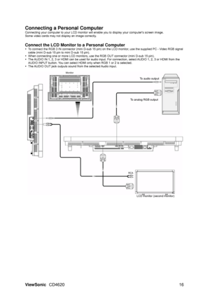 Page 19
ViewSonic CD4620  16 
Connecting a Personal Computer 
Connecting your computer to your LCD monitor will  enable you to display your computers screen image. 
Some video cards may not display an image correctly. 
 
Connect the LCD Monitor to a Personal Computer 
y   To connect the RGB 3 IN connector (mini D-sub 15 pin) on  the LCD monitor, use the supplied PC - Video RGB signal 
cable (mini D-sub 15 pin to mini D-sub 15 pin). 
y   When connecting one or more LCD monitors, use the RGB OUT connector (mini...