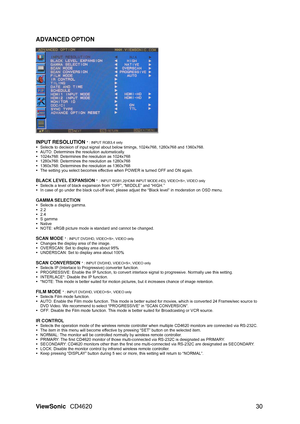 Page 33
ViewSonic CD4620  30 
ADVANCED OPTION
 
 
  
INPUT RESOLUTION 
* : INPUT RGB3,4 only y
  Selects to decision of input signal about  below timings, 1024x768, 1280x768 and 1360x768. 
y   AUTO: Determines the resolution automatically. 
y   1024x768: Determines the resolution as 1024x768 
y   1280x768: Determines the resolution as 1280x768 
y   1360x768: Determines the resolution as 1360x768 
y   The setting you select becomes effectiv e when POWER is turned OFF and ON again. 
 
BLACK LEVEL EXPANSION 
* :...