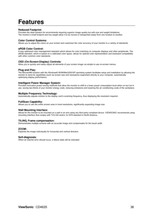 Page 39
ViewSonic CD4620  36 
Features 
 
Reduced Footprint: Provides the ideal solution for envir onments requiring superior image quality but with size and weight limitations. 
The monitor’s small footprint and low weight allow it to be moved or transported easily from one location to another. 
 
Color Control Systems: 
Allows you to adjust the colors on your screen and customize the  color accuracy of your monitor to a variety of standards. 
 
sRGB Color Control: 
A new optimized color management standard...