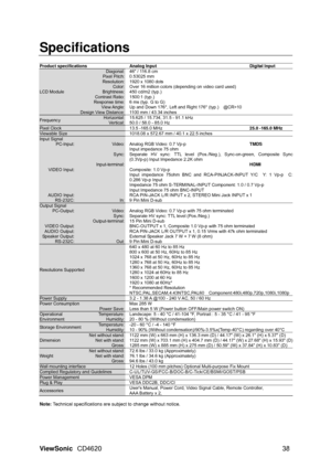 Page 41
ViewSonic CD4620  38 
Specifications 
 
Product specifications  Analog Input  Digital Input 
LCD Module   
Diagonal: Pixel Pitch: Resolution: Color: Brightness: Contrast Ratio: Response time: View Angle: Design View Distance: 
46 / 116.8 cm 
0.53025 mm 
1920 x 1080 dots 
Over 16 million colors (depending on video card used) 
450 cd/m2 (typ.) 
1500:1 (typ.) 
6 ms (typ. G to G) 
Up and Down 176°, Left and Right 176° (typ.)    @CR>10 
1100 mm / 43.34 inches 
Frequency Horizontal: Ve rt i c a l : 15.625 /...