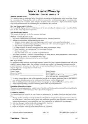 Page 45
ViewSonicCD4620 42
Mexico Limited Warranty
VIEWSONIC® DISPLAY PRODUCTS
What the warranty covers:
ViewSonic warrants its products to be free from defects  in material and workmanship, under normal use, during 
the warranty period. If a product proves to be defectiv e in material or workmanship during the warranty period, 
ViewSonic will, at  its sole option, repair or re place the product with a like produc t. Replacement product or parts 
may include remanufactured or refurbis hed parts or components &...