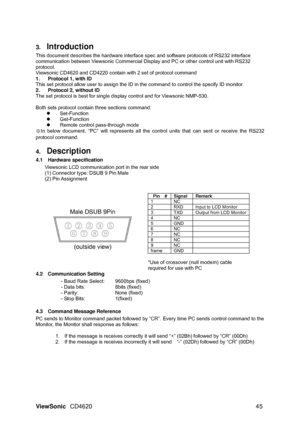 Page 48ViewSonic CD4620  45  3. 
Introduction  
This document describes the hardware interface spec and software protocols of RS232 interface 
communication between Viewsonic Commercial Display and PC or other control unit with RS232 
protocol. 
Viewsonic CD4620 and CD4220 contain with 2 set of protocol command 
1.  Protocol 1, with ID 
This set protocol allow user to assign the ID in the command to control the specify ID monitor 
2.  Protocol 2, without ID 
The set protocol is best for single display control...