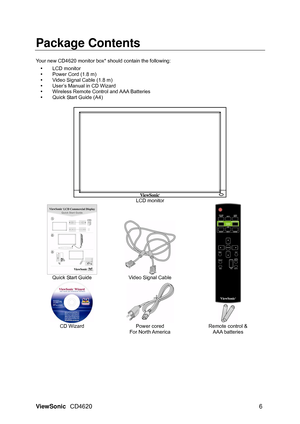 Page 9
ViewSonic CD4620  6 
Package Contents  
 
Your new CD4620 monitor box* should contain the following:   
y LCD monitor  
y   Power Cord (1.8 m)   
y   Video Signal Cable (1.8 m)   
y   User’s Manual in CD Wizard 
y   Wireless Remote Control and AAA Batteries   
y   Quick Start Guide (A4) 
 
 LCD monitor 
  Quick Start Guide  Video Signal Cable 
  
 
 CD Wizard  Power cored 
For North America  Remote control & 
AAA batteries 
 
 