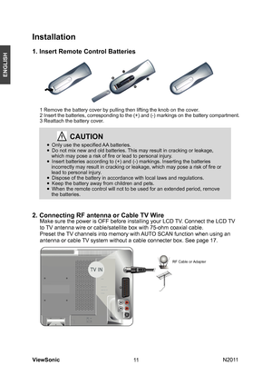 Page 13
ViewSonic                                                                                                           N201 1
11
ENGLISH
Installation
1. Insert Remote Control Batteries
2. Connecting RF antenna or Cable TV Wire
 
     Make sure the power is OFF before installing your LCD TV. Connect the LCD TV 
     to TV antenna wire or cable/satellite box with 75-ohm coaxial cable.
     Preset the TV channels into memory with AUTO SCAN function when using an 
     antenna or cable TV system without a...