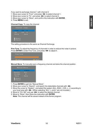 Page 20
ViewSonic                                                                                                           N201 118
ENGLISH
If you want to exchange channel 1 with channel 2:
1. Move your cursor to “From” and press ◄► to select channel 1.
2. Move your cursor to “To”, and press ◄► to select channel 2. 
3. Move your cursor to “Store”, and conﬁrm the instruction with 
ENTER.
4. Press MENU to exit.
Channel Copy: To copy the channel.
The setting procedure is the same as Channel Exchange.
Manual...