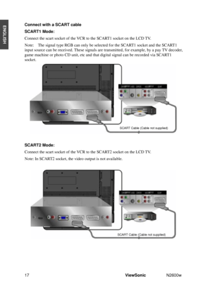 Page 1917ViewSonic N2600w 
ENGLISHConnect with a SCART cable 
SCART1 Mode: 
Connect the scart socket of the VCR to the SCART1 socket on the LCD TV. 
Note:    The signal type RGB can only be selected for the SCART1 socket and the SCART1 
input source can be received. These signals are transmitted, for example, by a pay TV decoder, 
game machine or photo CD unit, etc and that digital signal can be recorded via SCART1 
socket.
SCART2 Mode:
Connect the scart socket of the VCR to the SCART2 socket on the LCD TV....