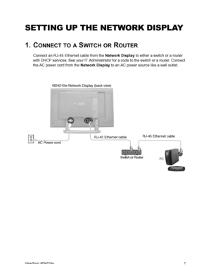 Page 15ViewSonic ND4210w7
SETTING UP THE NETWORK DISPLAY
1. CONNECT TO A SWITCH OR ROUTER
Connect an RJ-45 Ethernet cable from the Network Display to either a switch or a router 
with DHCP services. See your IT Administrator for a code to the switch or a router. Connect 
the AC power cord from the Network Display to an AC power source like a wall outlet. 
AC Power cordND4210w Network Display (back view)
Switch or RouterRJ-45 Ethernet cable
PC
RJ-45 Ethernet cable
 