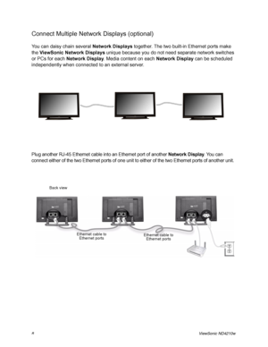 Page 168ViewSonic ND4210w
Connect Multiple Network Displays (optional)
You can daisy chain several Network Displays together. The two built-in Ethernet ports make 
theViewSonic Network Displays unique because you do not need separate network switches 
or PCs for each Network Display. Media content on each Network Display can be scheduled 
independently when connected to an external server.
Plug another RJ-45 Ethernet cable into an Ethernet port of another Network Display. You can 
connect either of the two...