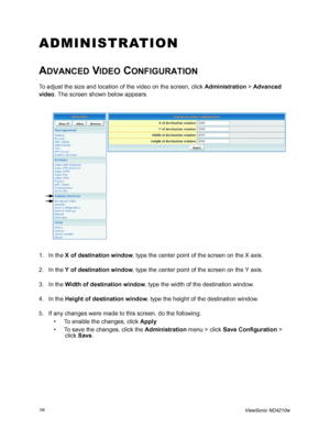 Page 3628ViewSonic ND4210w
ADMINISTRATION
ADVANCED VIDEO CONFIGURATION
To adjust the size and location of the video on the screen, click Administration > Advanced 
video. The screen shown below appears.
1. In the X of destination window, type the center point of the screen on the X axis.
2. In the Y of destination window, type the center point of the screen on the Y axis.
3. In the Width of destination window, type the width of the destination window.
4. In the Height of destination window, type the height of...