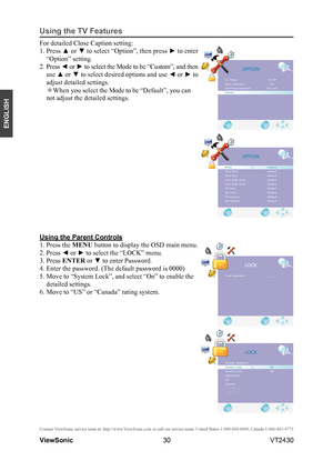 Page 3530
ENGLISH
Contact ViewSonic service team at: http://www.ViewSonic.com or call our service team: United States 1-800-688-6688, Can\
ada 1-866-463-4775
ViewSonic                                                                                                         VT2430
Using the TV Features
Using the Parent Controls
1. Press the MENU button to display the OSD main menu.
2. Press ◄ or ► to select the “LOCK” menu.
3. Press ENTER or ▼ to enter Password.
4. Enter the password. (The default password is...