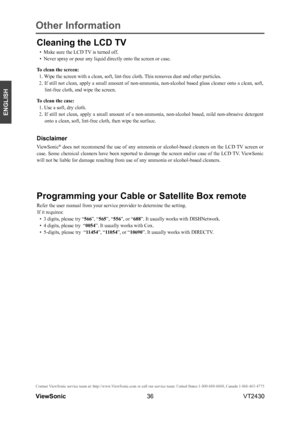 Page 4136
ENGLISH
Contact ViewSonic service team at: http://www.ViewSonic.com or call our service team: United States 1-800-688-6688, Can\
ada 1-866-463-4775
ViewSonic                                                                                                         VT2430
Cleaning the LCD TV
• Make sure the LCD TV is turned off.
• Never spray or pour any liquid directly onto the screen or case.
To clean the screen:
1. Wipe the screen with a clean, soft, lint-free cloth. This removes dust and other...