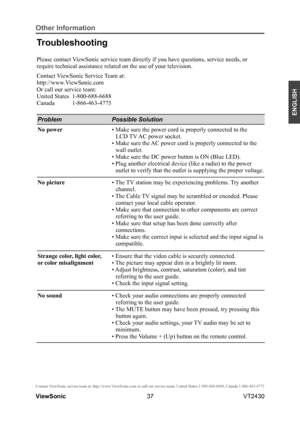 Page 4237
ENGLISH
Contact ViewSonic service team at: http://www.ViewSonic.com or call our service team: United States 1-800-688-6688, Can\
ada 1-866-463-4775
ViewSonic                                                                                                         VT2430
Other Information
Troubleshooting
Please contact ViewSonic service team directly if you have questions, service needs, or \
require technical assistance related on the use of your television.
Contact ViewSonic Service Team at:...